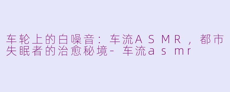 车轮上的白噪音:车流ASMR,都市失眠者的治愈秘境-车流asmr