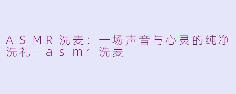 ASMR洗麦：一场声音与心灵的纯净洗礼-asmr洗麦