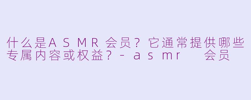什么是ASMR会员？它通常提供哪些专属内容或权益？-asmr 会员