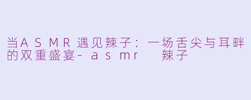 当ASMR遇见辣子：一场舌尖与耳畔的双重盛宴-asmr 辣子