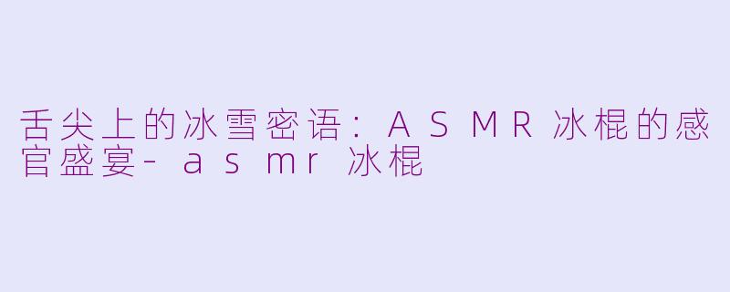 舌尖上的冰雪密语:ASMR冰棍的感官盛宴-asmr冰棍