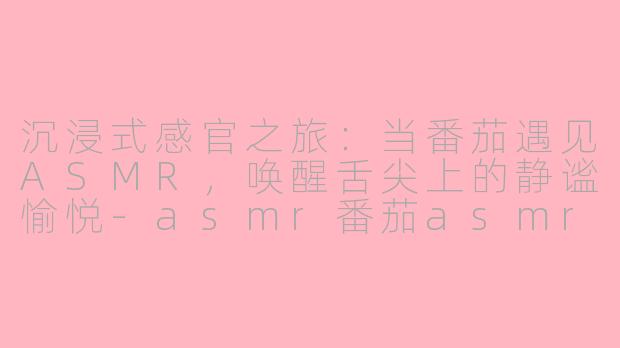 沉浸式感官之旅：当番茄遇见ASMR，唤醒舌尖上的静谧愉悦-asmr番茄asmr