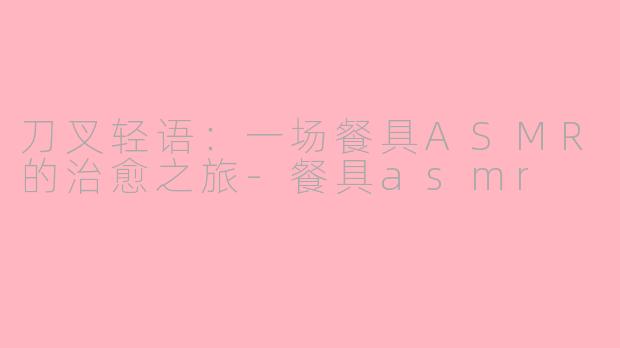 刀叉轻语：一场餐具ASMR的治愈之旅-餐具asmr