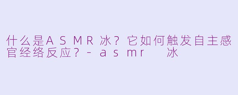 什么是ASMR冰？它如何触发自主感官经络反应？-asmr 冰