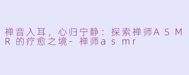 禅音入耳，心归宁静：探索禅师ASMR的疗愈之境-禅师asmr