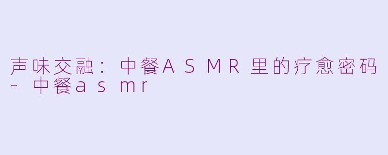 声味交融:中餐ASMR里的疗愈密码-中餐asmr