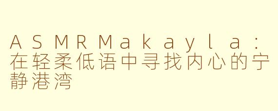 ASMRMakayla:在轻柔低语中寻找内心的宁静港湾