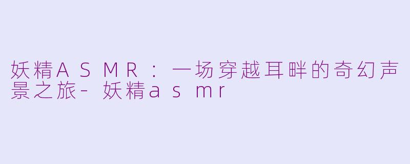 妖精ASMR:一场穿越耳畔的奇幻声景之旅-妖精asmr