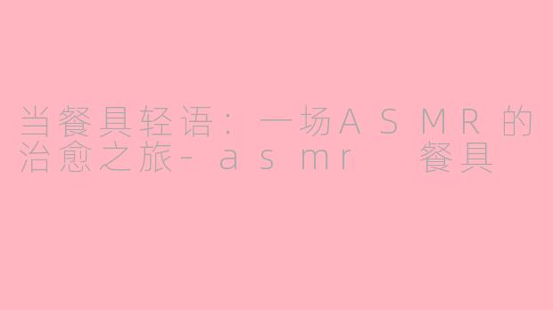 当餐具轻语:一场ASMR的治愈之旅-asmr 餐具