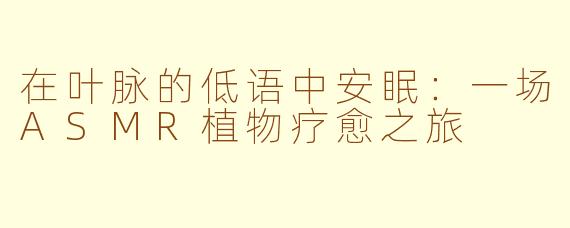 在叶脉的低语中安眠：一场ASMR植物疗愈之旅