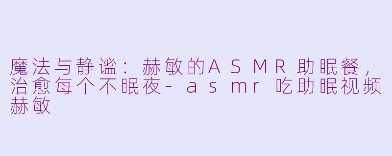 魔法与静谧:赫敏的ASMR助眠餐,治愈每个不眠夜-asmr吃助眠视频赫敏