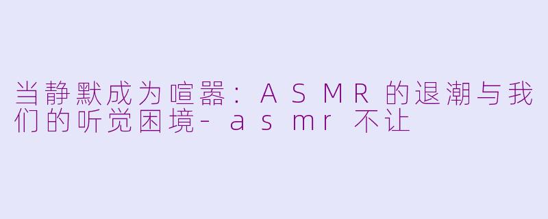 当静默成为喧嚣：ASMR的退潮与我们的听觉困境-asmr不让