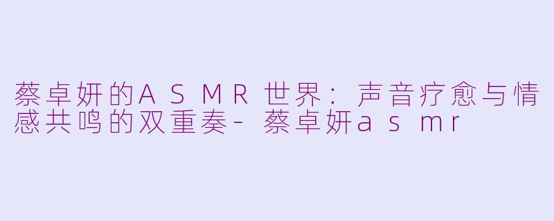 蔡卓妍的ASMR世界:声音疗愈与情感共鸣的双重奏-蔡卓妍asmr