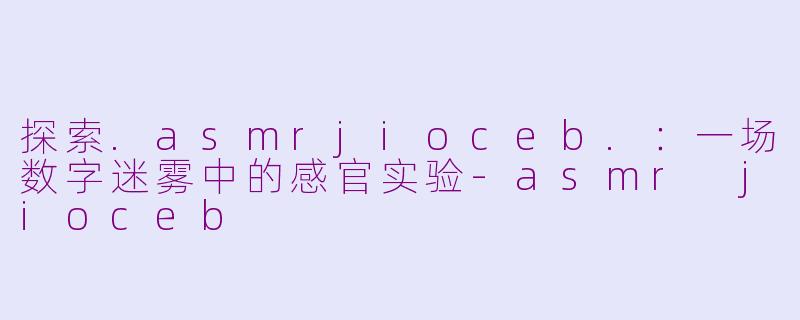 探索.asmrjioceb.：一场数字迷雾中的感官实验-asmr jioceb