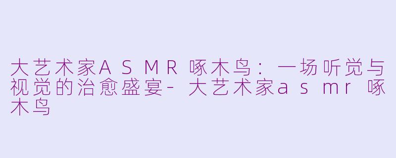大艺术家ASMR啄木鸟：一场听觉与视觉的治愈盛宴-大艺术家asmr啄木鸟