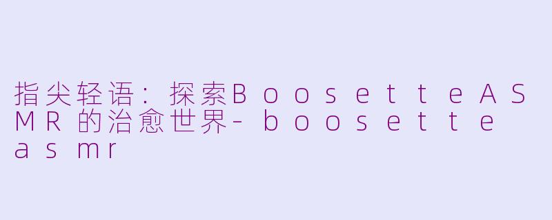 指尖轻语：探索BoosetteASMR的治愈世界-boosette asmr