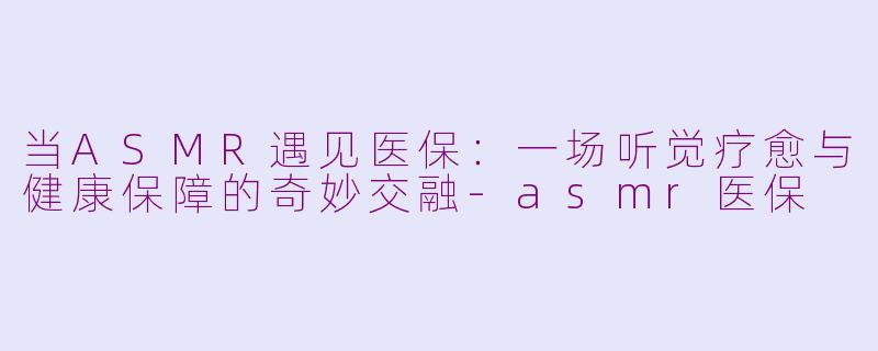 当ASMR遇见医保：一场听觉疗愈与健康保障的奇妙交融-asmr医保