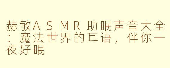 赫敏ASMR助眠声音大全:魔法世界的耳语,伴你一夜好眠