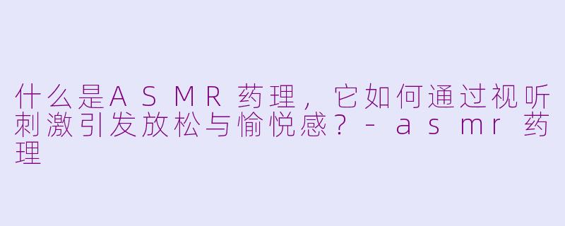 什么是ASMR药理，它如何通过视听刺激引发放松与愉悦感？-asmr药理
