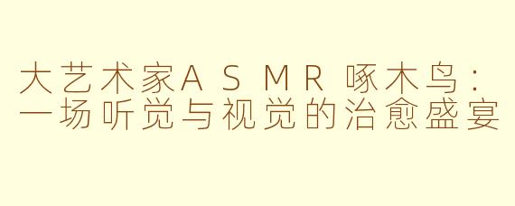 大艺术家ASMR啄木鸟：一场听觉与视觉的治愈盛宴