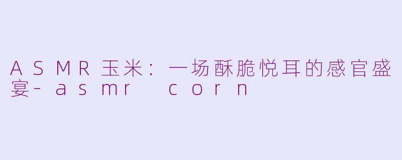 ASMR玉米：一场酥脆悦耳的感官盛宴-asmr corn