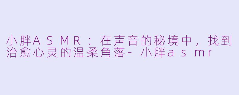 小胖ASMR:在声音的秘境中,找到治愈心灵的温柔角落-小胖asmr