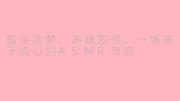 指尖造梦，声味双修：一场关于点心的ASMR奇旅