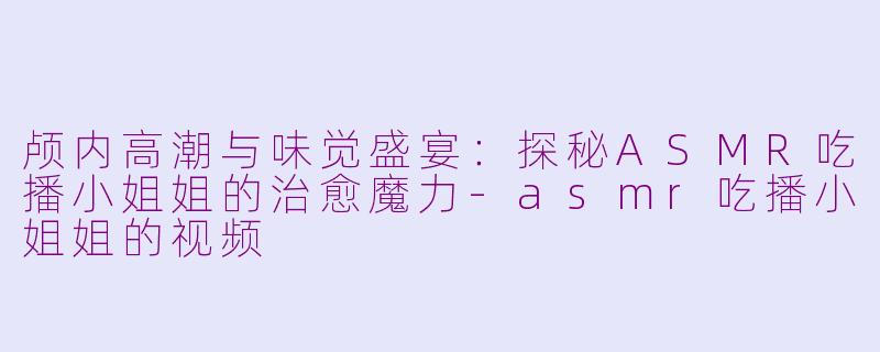 颅内高潮与味觉盛宴:探秘ASMR吃播小姐姐的治愈魔力-asmr吃播小姐姐的视频