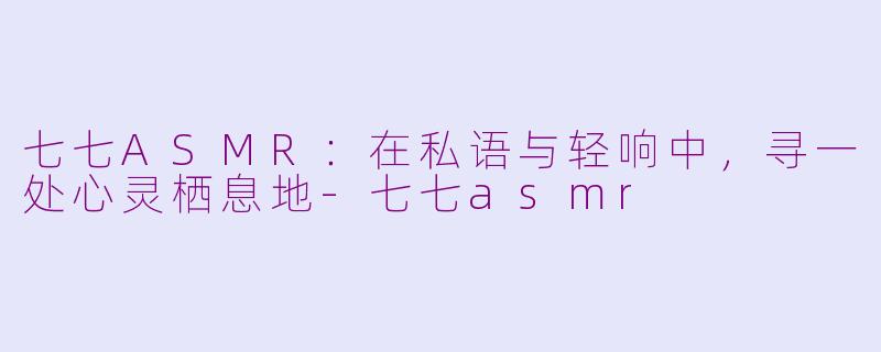 七七ASMR:在私语与轻响中,寻一处心灵栖息地-七七asmr