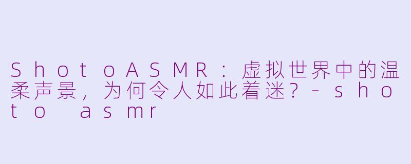 ShotoASMR:虚拟世界中的温柔声景,为何令人如此着迷?-shoto asmr