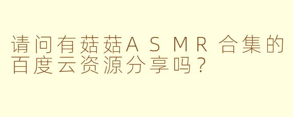 请问有菇菇ASMR合集的百度云资源分享吗？