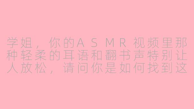 学姐，你的ASMR视频里那种轻柔的耳语和翻书声特别让人放松，请问你是如何找到这些独特的触发音效，并让它们听起来如此真实沉浸的？