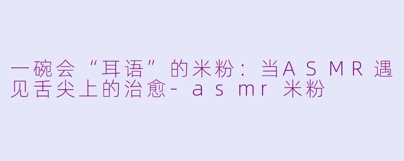 一碗会“耳语”的米粉:当ASMR遇见舌尖上的治愈-asmr米粉