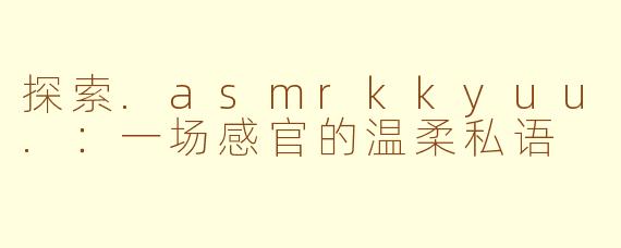 探索.asmrkkyuu.:一场感官的温柔私语