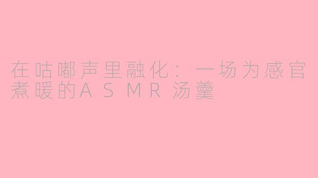 在咕嘟声里融化:一场为感官煮暖的ASMR汤羹