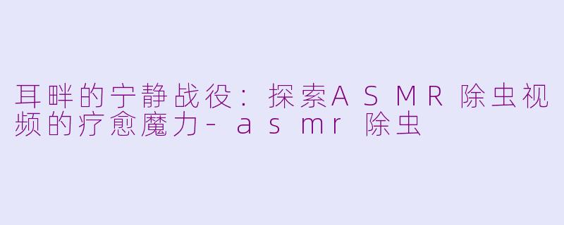 耳畔的宁静战役：探索ASMR除虫视频的疗愈魔力-asmr除虫