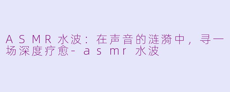 ASMR水波:在声音的涟漪中,寻一场深度疗愈-asmr水波