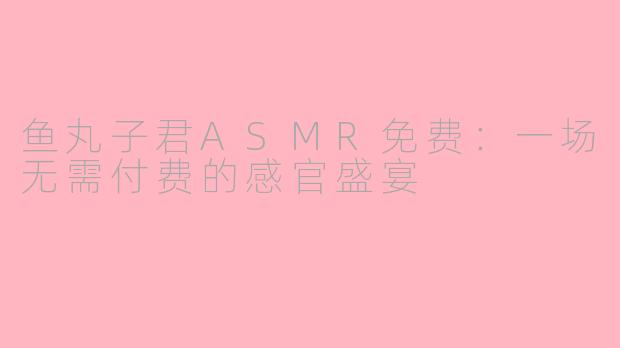 鱼丸子君ASMR免费：一场无需付费的感官盛宴