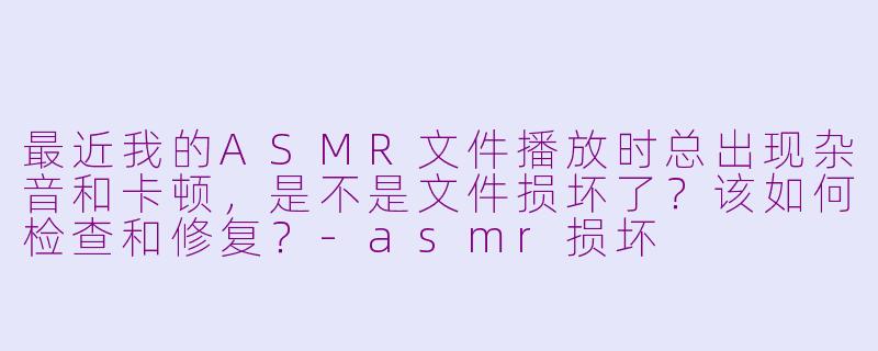 最近我的ASMR文件播放时总出现杂音和卡顿,是不是文件损坏了?该如何检查和修复?-asmr损坏