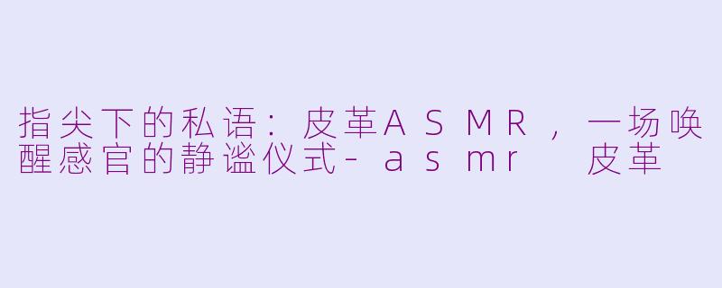 指尖下的私语：皮革ASMR，一场唤醒感官的静谧仪式-asmr 皮革
