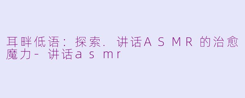 耳畔低语：探索.讲话ASMR的治愈魔力-讲话asmr