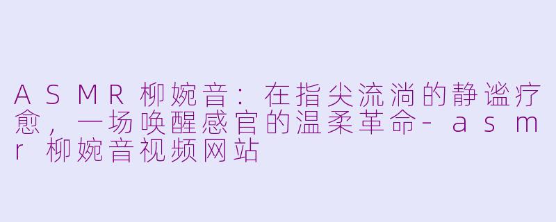 ASMR柳婉音：在指尖流淌的静谧疗愈，一场唤醒感官的温柔革命-asmr柳婉音视频网站