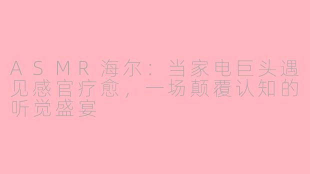 ASMR海尔:当家电巨头遇见感官疗愈,一场颠覆认知的听觉盛宴