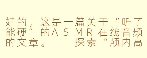 好的,这是一篇关于“听了能硬”的ASMR在线音频的文章。
探索“颅内高潮”:ASMR音频如何引发独特的生理与心理反应