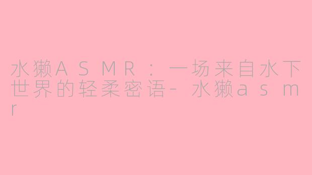 水獭ASMR:一场来自水下世界的轻柔密语-水獭asmr