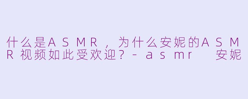 什么是ASMR,为什么安妮的ASMR视频如此受欢迎?-asmr 安妮