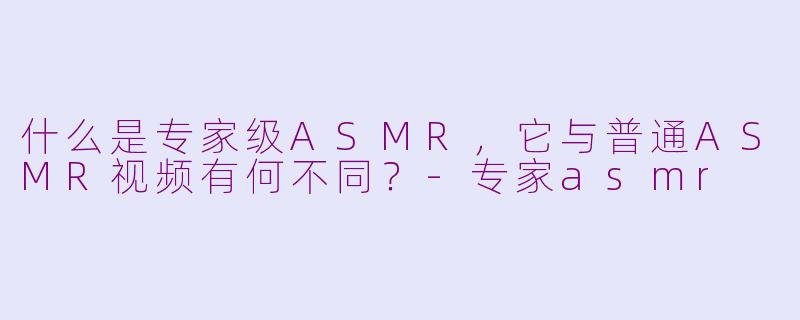 什么是专家级ASMR,它与普通ASMR视频有何不同?-专家asmr