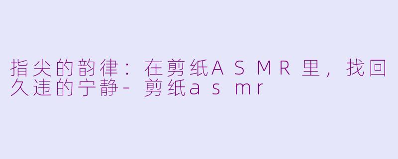 指尖的韵律：在剪纸ASMR里，找回久违的宁静-剪纸asmr