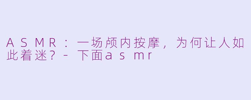ASMR:一场颅内按摩,为何让人如此着迷?-下面asmr