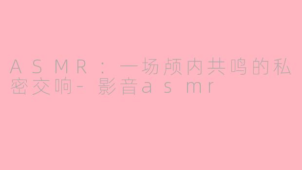 ASMR：一场颅内共鸣的私密交响-影音asmr